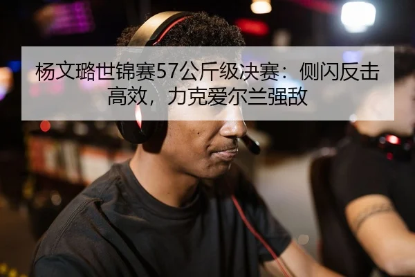 杨文璐世锦赛57公斤级决赛：侧闪反击高效，力克爱尔兰强敌